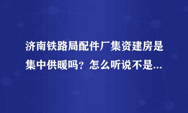 济南铁路局配件厂集资建房是集中供暖吗？怎么听说不是呢！我选了配件厂的房子十分想知道！万分感谢！