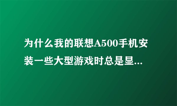 为什么我的联想A500手机安装一些大型游戏时总是显示无效的安装包或您的手机不支持？？