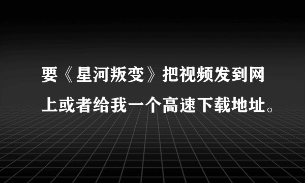 要《星河叛变》把视频发到网上或者给我一个高速下载地址。