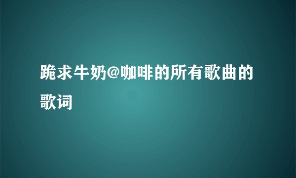 跪求牛奶@咖啡的所有歌曲的歌词