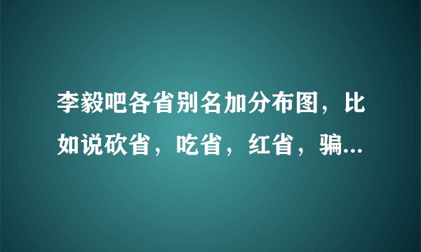 李毅吧各省别名加分布图，比如说砍省，吃省，红省，骗省什么的？ 注：必须要分布 图