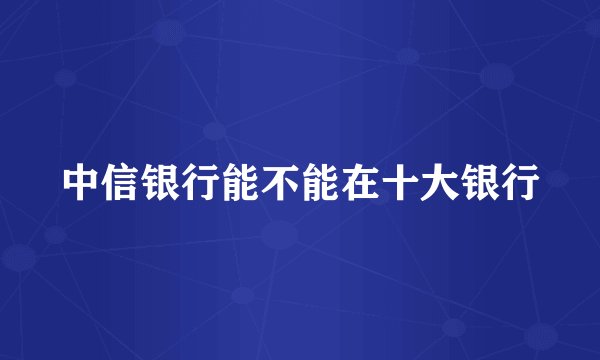 中信银行能不能在十大银行
