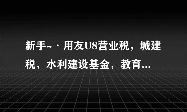 新手~·用友U8营业税，城建税，水利建设基金，教育费附加，地方教育费附加，印花税，这几个怎么做凭证呢？