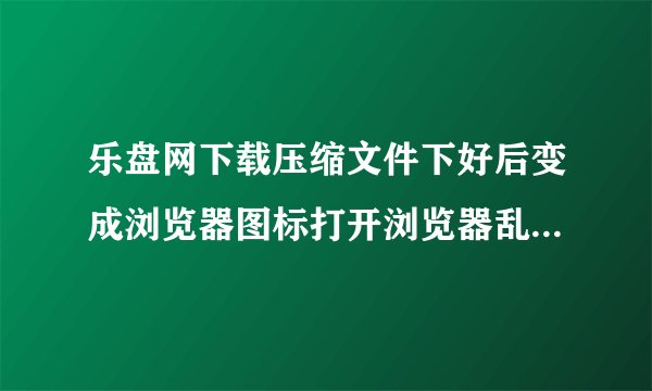 乐盘网下载压缩文件下好后变成浏览器图标打开浏览器乱码请问怎么解决很急！！！win7系统