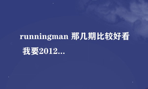 runningman 那几期比较好看 我要2012年的 2013年全部看完了