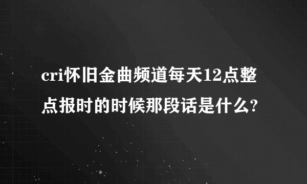 cri怀旧金曲频道每天12点整点报时的时候那段话是什么?