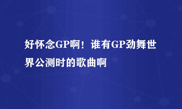 好怀念GP啊！谁有GP劲舞世界公测时的歌曲啊