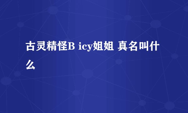 古灵精怪B icy姐姐 真名叫什么