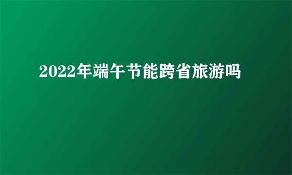 2022年端午节能跨省旅游吗