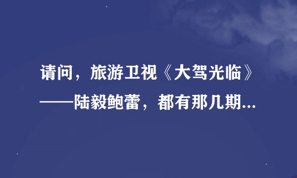 请问，旅游卫视《大驾光临》——陆毅鲍蕾，都有那几期（具体时间）呢？