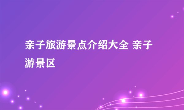 亲子旅游景点介绍大全 亲子游景区