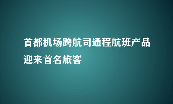 首都机场跨航司通程航班产品迎来首名旅客