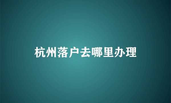 杭州落户去哪里办理