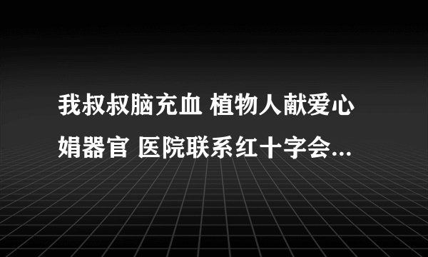 我叔叔脑充血 植物人献爱心娟器官 医院联系红十字会 不知道靠谱不