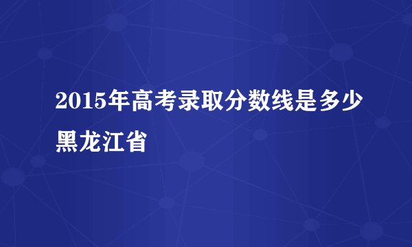 2015年高考录取分数线是多少黑龙江省