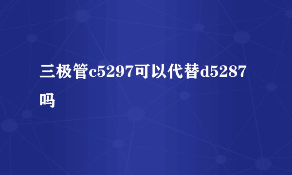 三极管c5297可以代替d5287吗