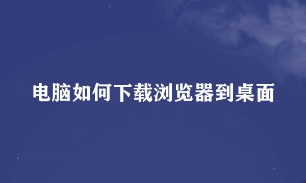 电脑如何下载浏览器到桌面