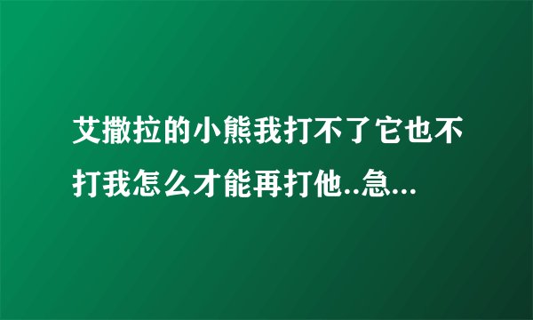 艾撒拉的小熊我打不了它也不打我怎么才能再打他..急...++++
