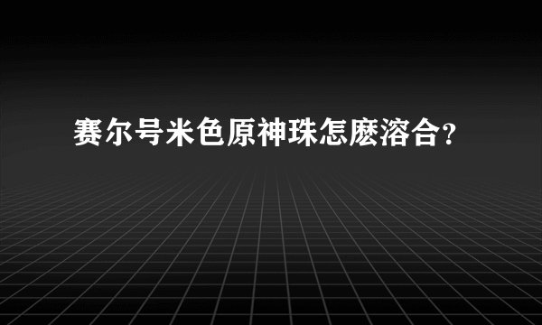 赛尔号米色原神珠怎麽溶合？