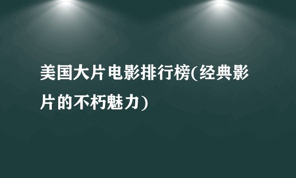 美国大片电影排行榜(经典影片的不朽魅力)