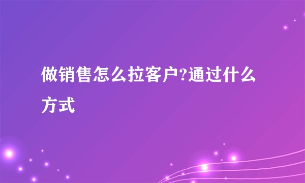做销售怎么拉客户?通过什么方式