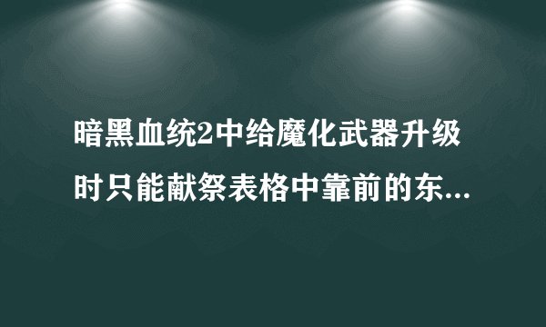 暗黑血统2中给魔化武器升级时只能献祭表格中靠前的东西？ 补了一些武器升级的知识，说是可以给魔化