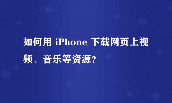 如何用 iPhone 下载网页上视频、音乐等资源？