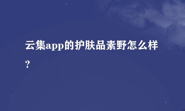 云集app的护肤品素野怎么样？