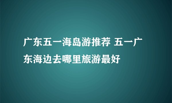 广东五一海岛游推荐 五一广东海边去哪里旅游最好