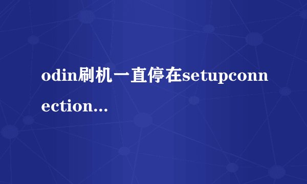 odin刷机一直停在setupconnection,怎么办