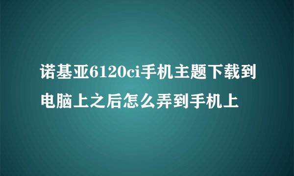 诺基亚6120ci手机主题下载到电脑上之后怎么弄到手机上