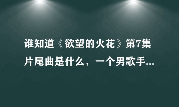 谁知道《欲望的火花》第7集片尾曲是什么，一个男歌手唱的，挺低沉的，有点哀伤，知道的发ge.liwen@163.com