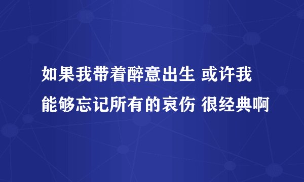 如果我带着醉意出生 或许我能够忘记所有的哀伤 很经典啊