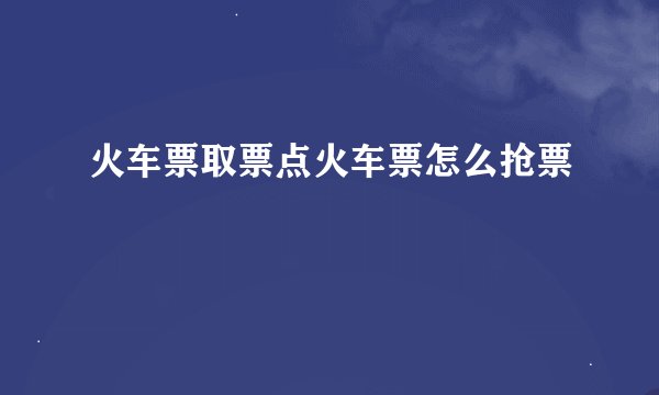火车票取票点火车票怎么抢票