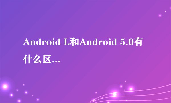 Android L和Android 5.0有什么区别？之前发布的说不叫5.0叫L，可现在为什么又发