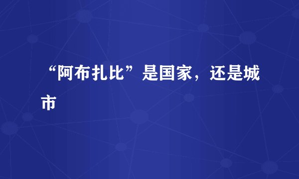 “阿布扎比”是国家，还是城市﹖