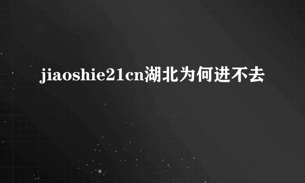 jiaoshie21cn湖北为何进不去