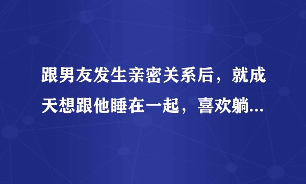 跟男友发生亲密关系后，就成天想跟他睡在一起，喜欢躺一起清晨醒来的感觉，这是为什么！？喜欢抱在一起脸