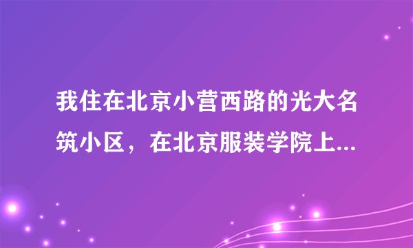 我住在北京小营西路的光大名筑小区，在北京服装学院上学，请问怎么坐公交啊