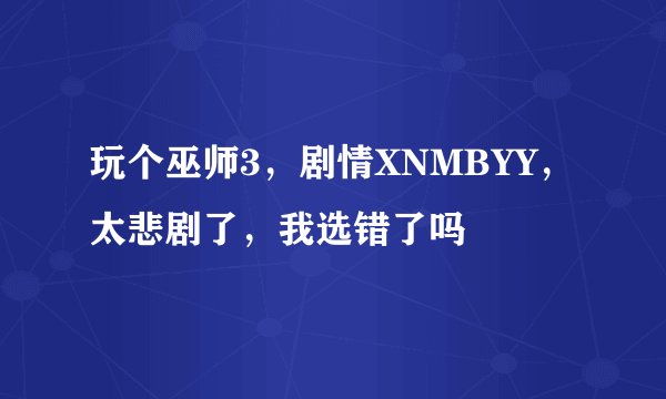 玩个巫师3，剧情XNMBYY，太悲剧了，我选错了吗