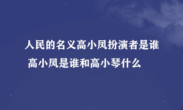 人民的名义高小凤扮演者是谁 高小凤是谁和高小琴什么