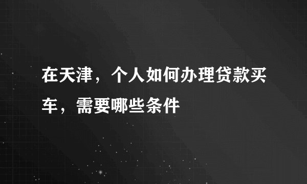 在天津，个人如何办理贷款买车，需要哪些条件