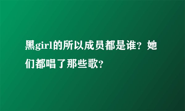 黑girl的所以成员都是谁？她们都唱了那些歌？