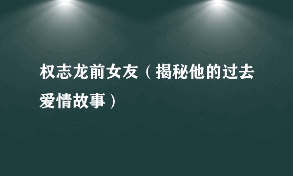 权志龙前女友（揭秘他的过去爱情故事）