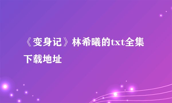 《变身记》林希曦的txt全集下载地址