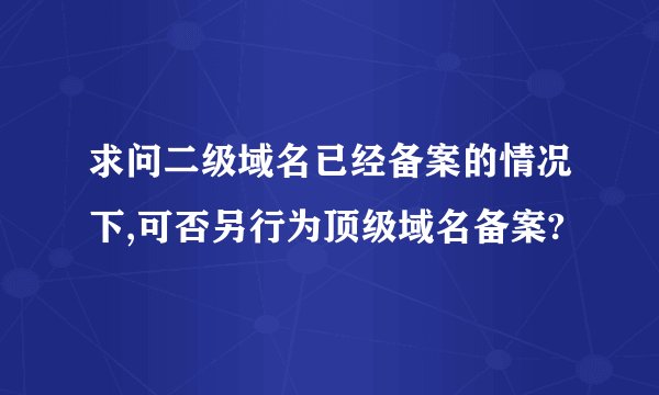 求问二级域名已经备案的情况下,可否另行为顶级域名备案?