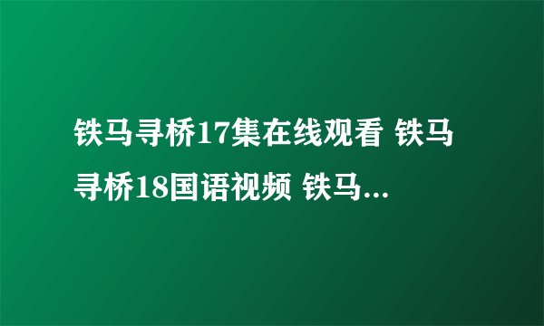 铁马寻桥17集在线观看 铁马寻桥18国语视频 铁马寻桥17优酷土豆下载地址?