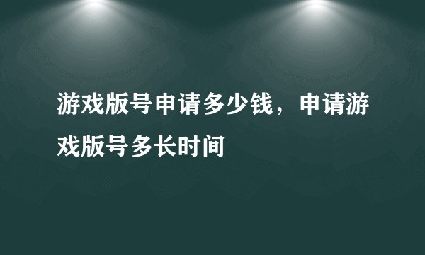 游戏版号申请多少钱，申请游戏版号多长时间