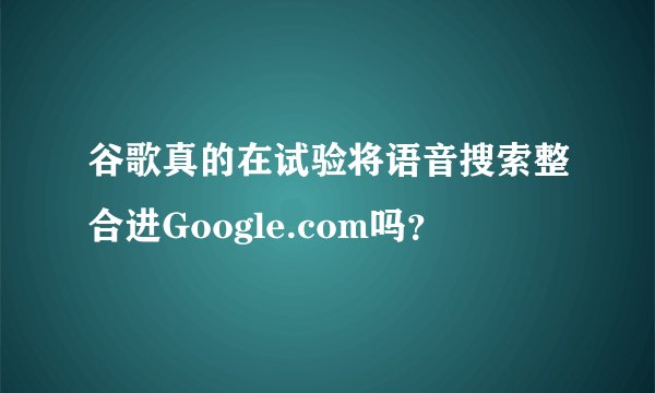 谷歌真的在试验将语音搜索整合进Google.com吗？