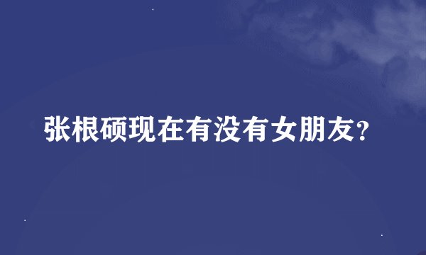 张根硕现在有没有女朋友？